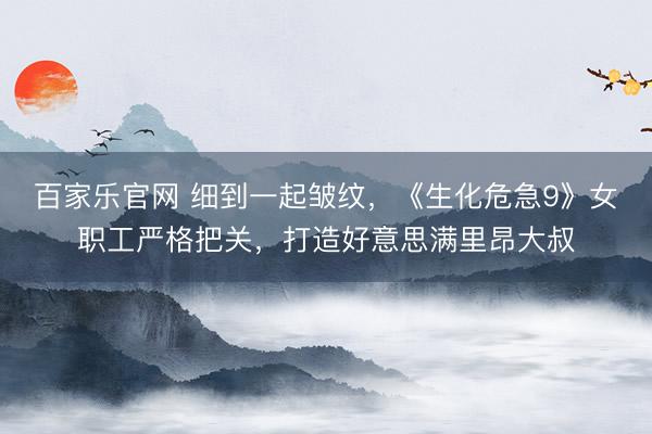 百家乐官网 细到一起皱纹，《生化危急9》女职工严格把关，打造好意思满里昂大叔