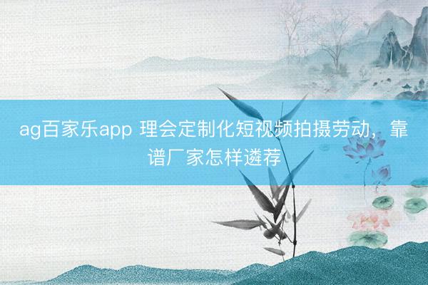 ag百家乐app 理会定制化短视频拍摄劳动，靠谱厂家怎样遴荐
