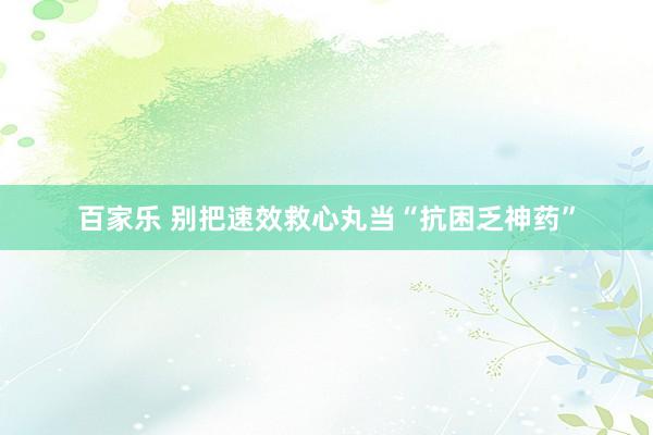 百家乐 别把速效救心丸当“抗困乏神药”