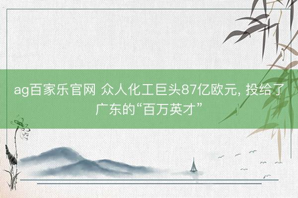 ag百家乐官网 众人化工巨头87亿欧元, 投给了广东的“百万英才”
