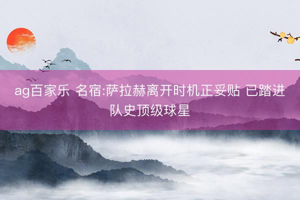 ag百家乐 名宿:萨拉赫离开时机正妥贴 已踏进队史顶级球星