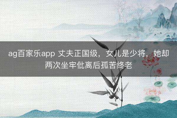 ag百家乐app 丈夫正国级，女儿是少将，她却两次坐牢仳离后孤苦终老