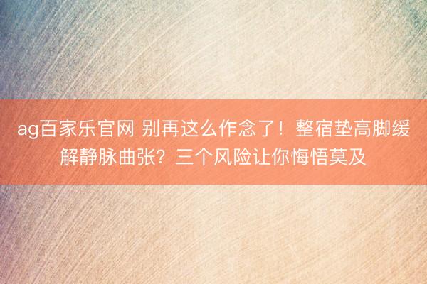 ag百家乐官网 别再这么作念了！整宿垫高脚缓解静脉曲张？三个风险让你悔悟莫及