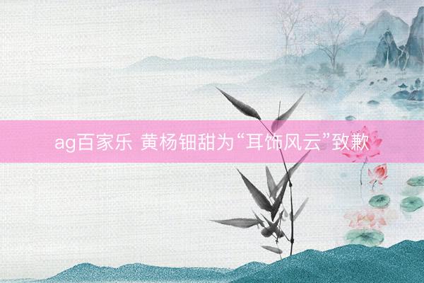 ag百家乐 黄杨钿甜为“耳饰风云”致歉