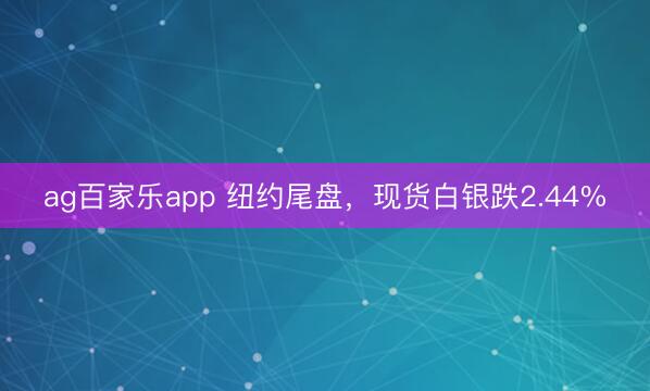 ag百家乐app 纽约尾盘，现货白银跌2.44%