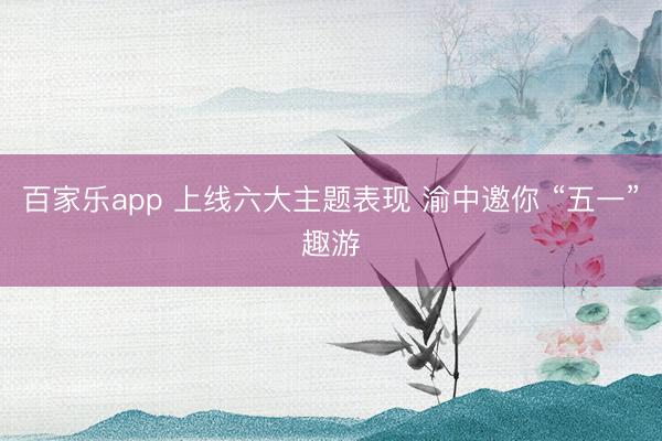 百家乐app 上线六大主题表现 渝中邀你 “五一”趣游
